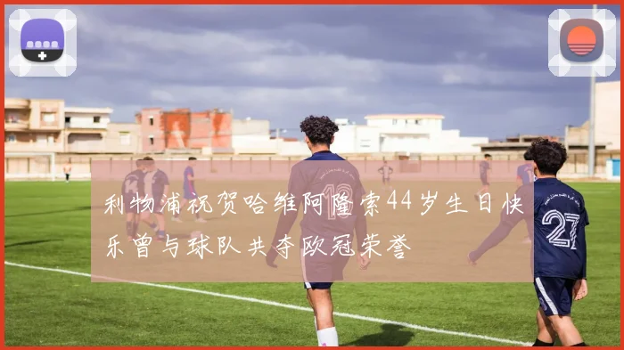 利物浦祝贺哈维阿隆索44岁生日快乐曾与球队共夺欧冠荣誉