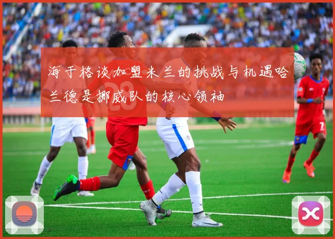 海于格谈加盟米兰的挑战与机遇哈兰德是挪威队的核心领袖