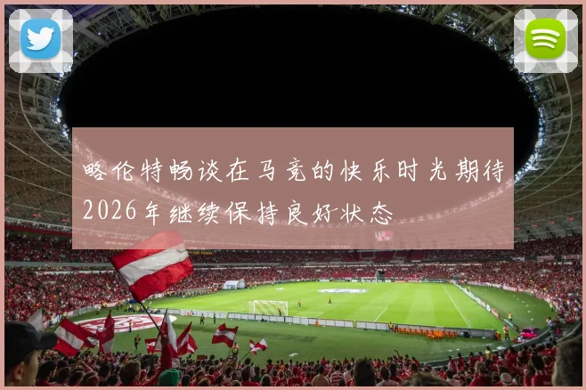 略伦特畅谈在马竞的快乐时光期待2026年继续保持良好状态