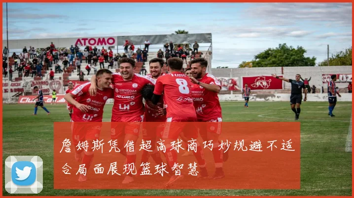 詹姆斯凭借超高球商巧妙规避不适合局面展现篮球智慧