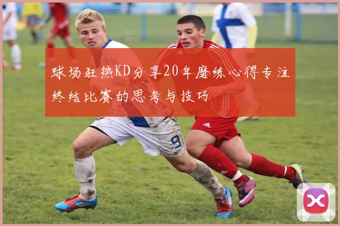 球场狂热KD分享20年磨练心得专注终结比赛的思考与技巧