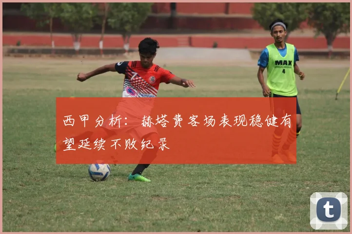 西甲分析：赫塔费客场表现稳健有望延续不败纪录