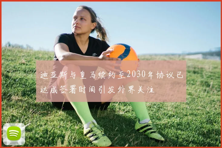 迪亚斯与皇马续约至2030年协议已达成签署时间引发外界关注