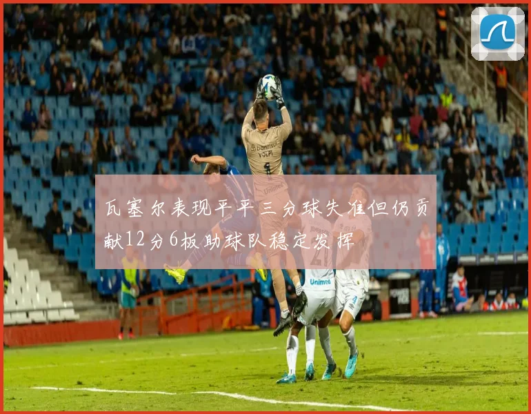 瓦塞尔表现平平三分球失准但仍贡献12分6板助球队稳定发挥