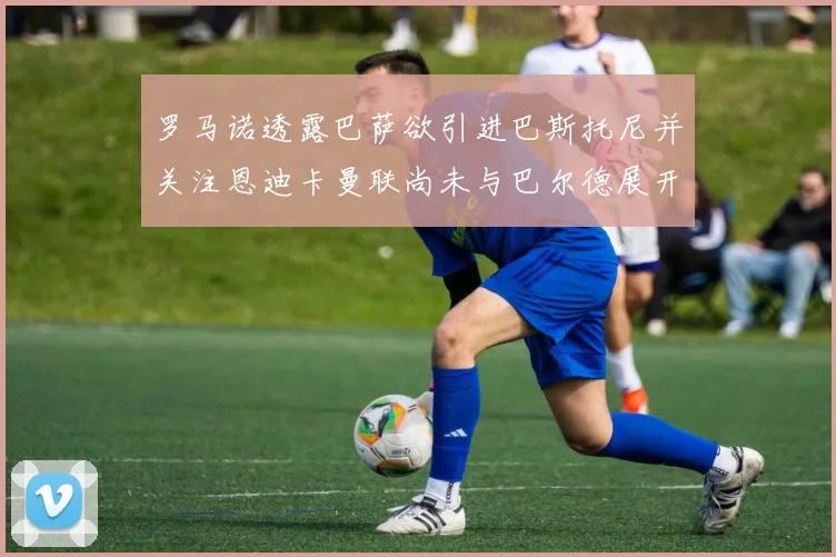 罗马诺透露巴萨欲引进巴斯托尼并关注恩迪卡曼联尚未与巴尔德展开谈判