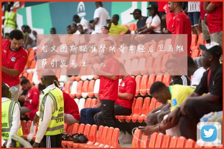尤文图斯瞄准摩纳哥年轻后卫马维萨引发关注