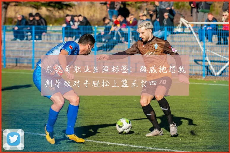 东契奇职业生涯标签：路威抱怨裁判导致对手轻松上篮五打四