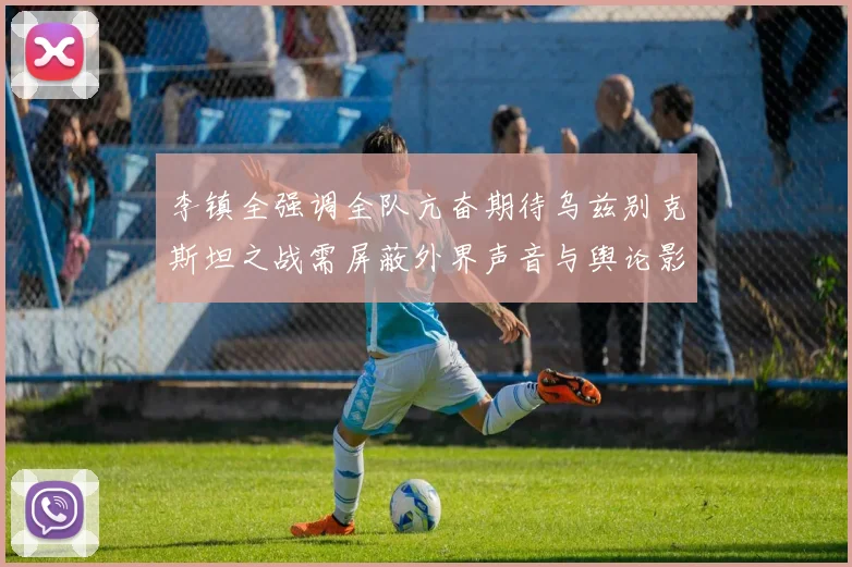 李镇全强调全队亢奋期待乌兹别克斯坦之战需屏蔽外界声音与舆论影响