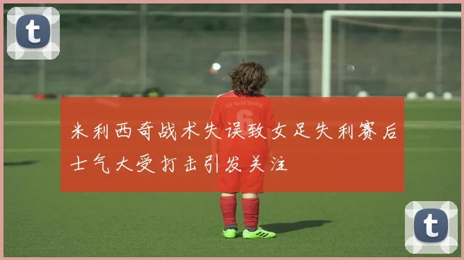 米利西奇战术失误致女足失利赛后士气大受打击引发关注