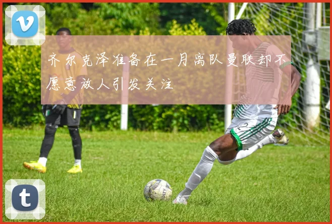 齐尔克泽准备在一月离队曼联却不愿意放人引发关注