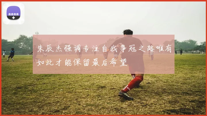 朱辰杰强调专注自我争冠之路唯有如此才能保留最后希望