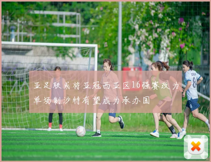 亚足联或将亚冠西亚区16强赛改为单场制沙特有望成为承办国