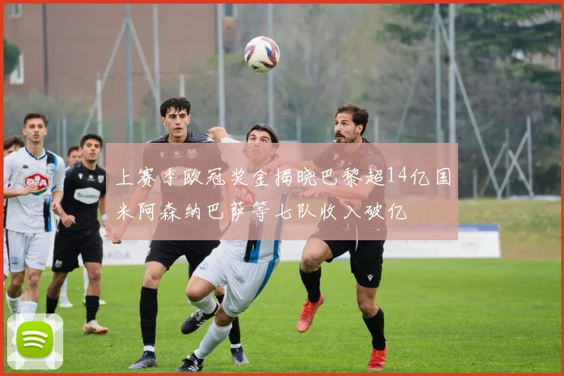上赛季欧冠奖金揭晓巴黎超14亿国米阿森纳巴萨等七队收入破亿