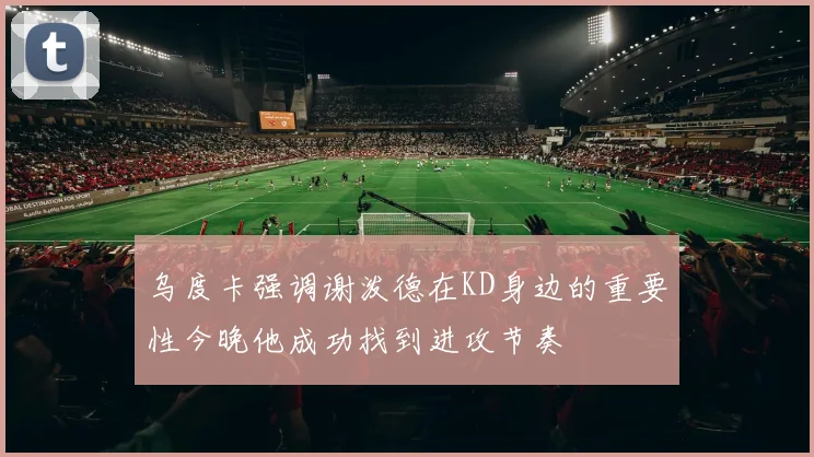 乌度卡强调谢泼德在KD身边的重要性今晚他成功找到进攻节奏
