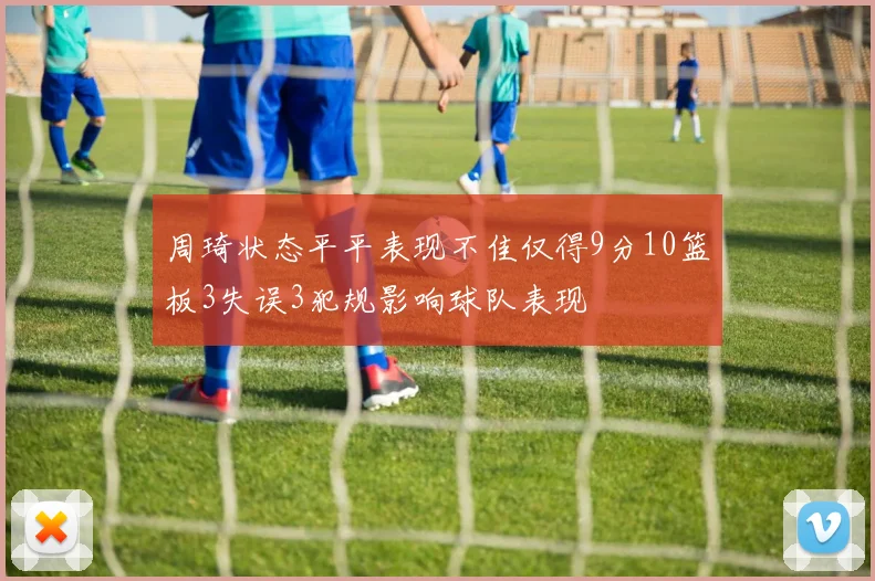 周琦状态平平表现不佳仅得9分10篮板3失误3犯规影响球队表现