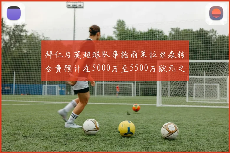 拜仁与英超球队争抢雨果拉尔森转会费预计在5000万至5500万欧元之间