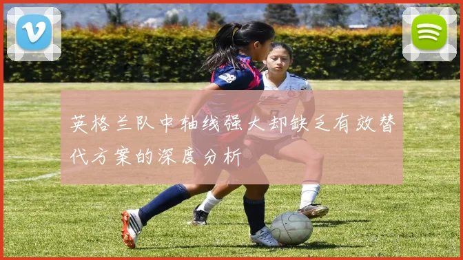 英格兰队中轴线强大却缺乏有效替代方案的深度分析