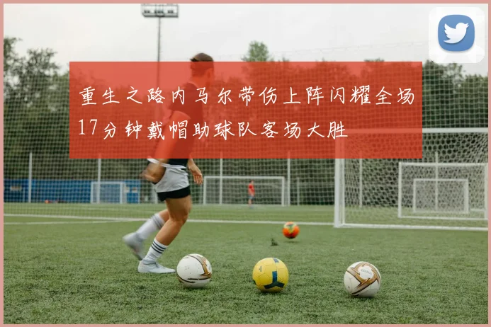 重生之路内马尔带伤上阵闪耀全场17分钟戴帽助球队客场大胜