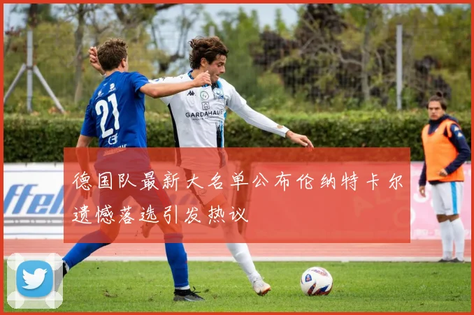 德国队最新大名单公布伦纳特卡尔遗憾落选引发热议