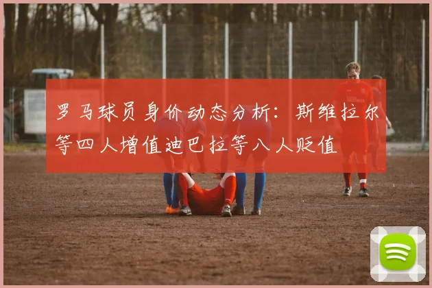 罗马球员身价动态分析：斯维拉尔等四人增值迪巴拉等八人贬值
