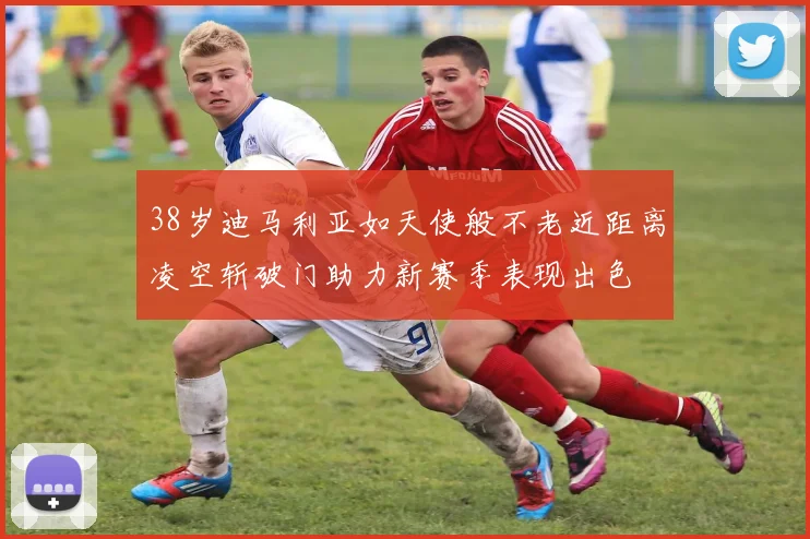 38岁迪马利亚如天使般不老近距离凌空斩破门助力新赛季表现出色