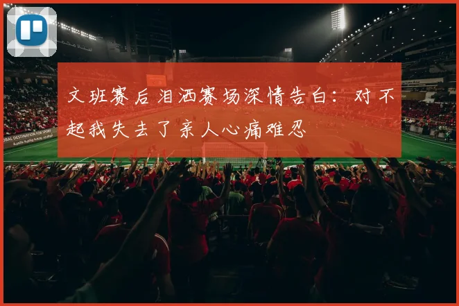 文班赛后泪洒赛场深情告白：对不起我失去了亲人心痛难忍